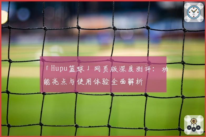 「Hupu篮球」网页版深度测评：功能亮点与使用体验全面解析