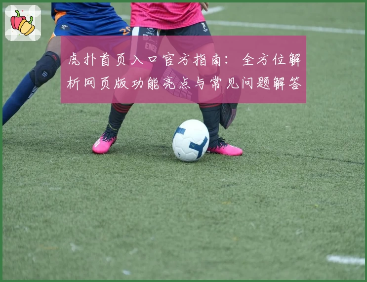 虎扑首页入口官方指南：全方位解析网页版功能亮点与常见问题解答