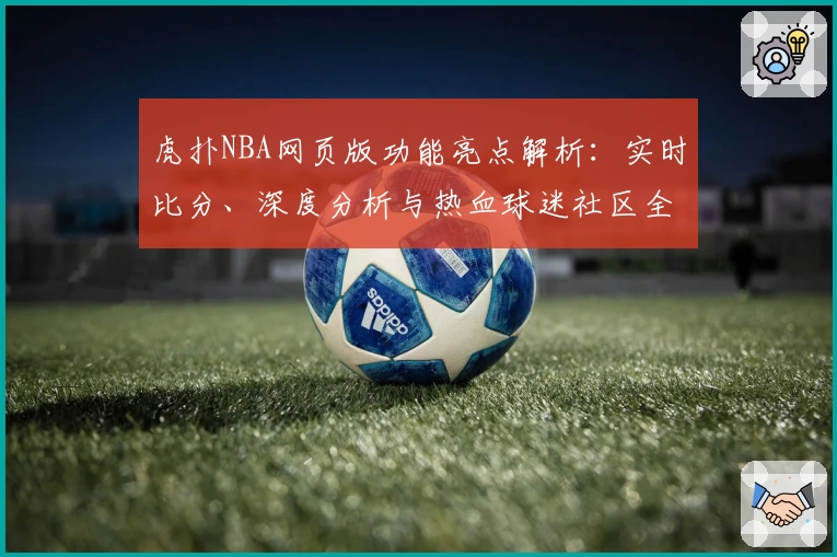 虎扑NBA网页版功能亮点解析：实时比分、深度分析与热血球迷社区全面升级