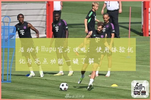 活动季Hupu官方攻略：使用体验优化与亮点功能一键了解