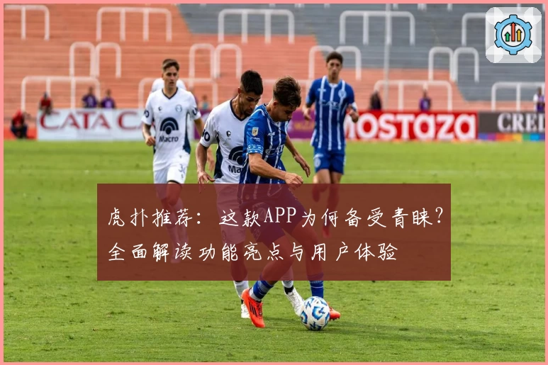 虎扑推荐：这款APP为何备受青睐？全面解读功能亮点与用户体验