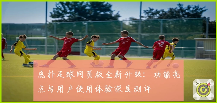虎扑足球网页版全新升级：功能亮点与用户使用体验深度测评