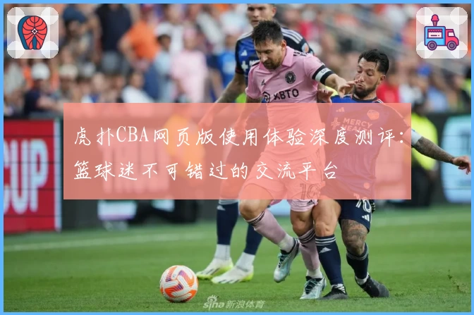 虎扑CBA网页版使用体验深度测评：篮球迷不可错过的交流平台