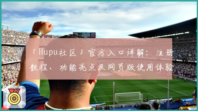 「Hupu社区」官方入口详解：注册教程、功能亮点及网页版使用体验全解析