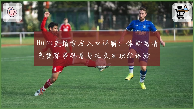 Hupu直播官方入口详解：体验高清免费赛事观看与社交互动新体验