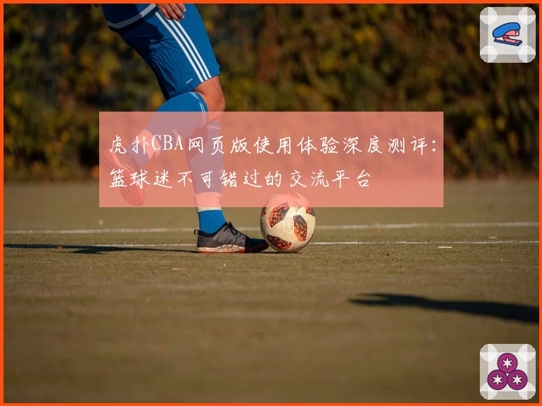 虎扑CBA网页版使用体验深度测评：篮球迷不可错过的交流平台