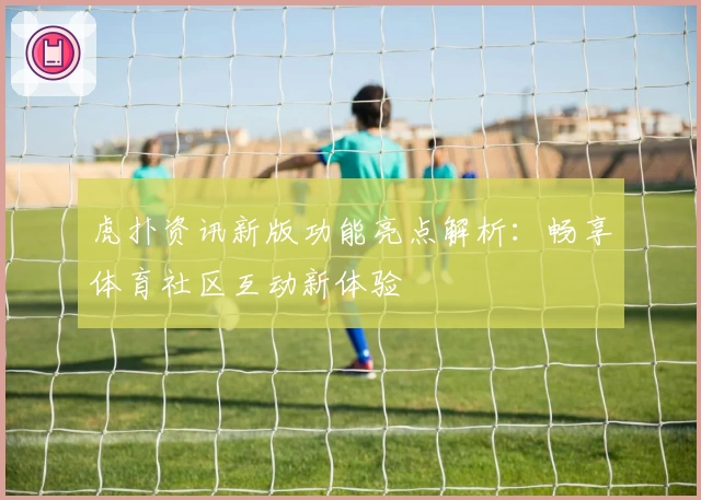 虎扑资讯新版功能亮点解析：畅享体育社区互动新体验