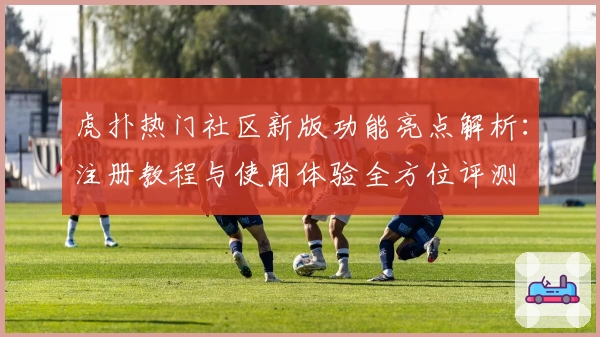 虎扑热门社区新版功能亮点解析：注册教程与使用体验全方位评测