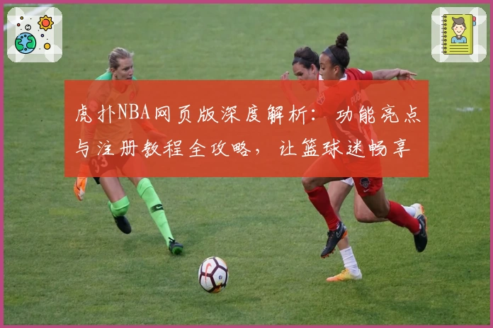 虎扑NBA网页版深度解析：功能亮点与注册教程全攻略，让篮球迷畅享专业精彩体验