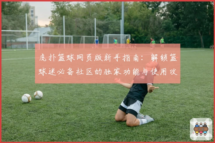 虎扑篮球网页版新手指南:解锁篮球迷必备社区的独家功能与使用攻略