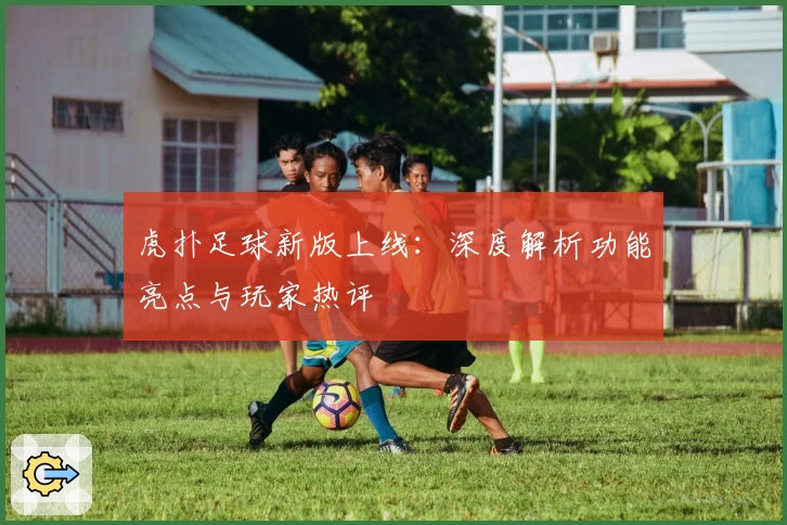 虎扑足球新版上线：深度解析功能亮点与玩家热评