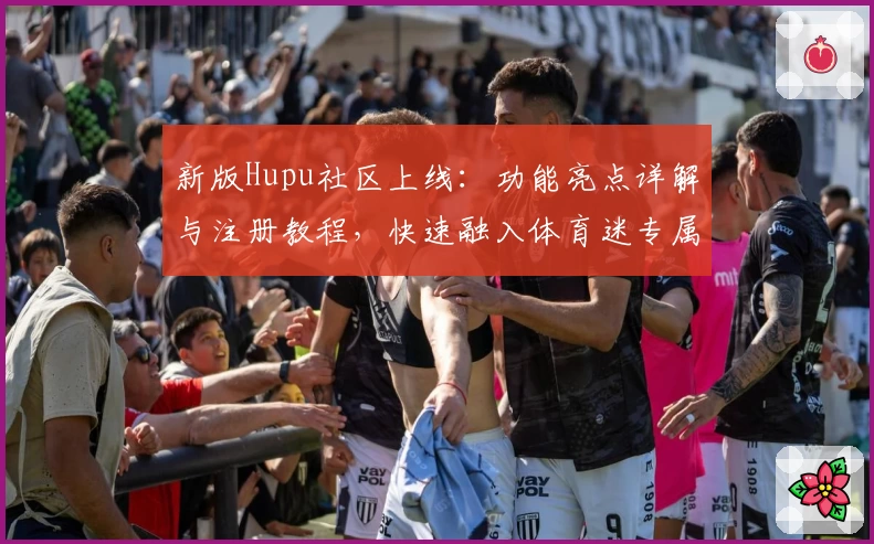 新版Hupu社区上线：功能亮点详解与注册教程，快速融入体育迷专属讨论圈