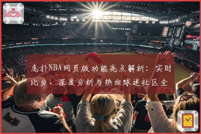 虎扑NBA网页版功能亮点解析：实时比分、深度分析与热血球迷社区全面升级