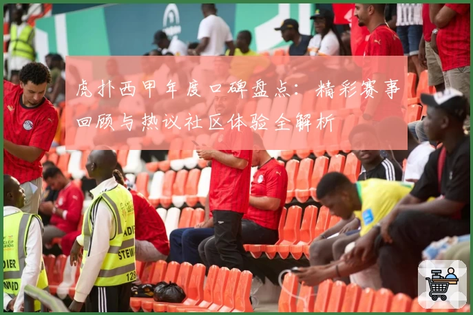 虎扑西甲年度口碑盘点：精彩赛事回顾与热议社区体验全解析