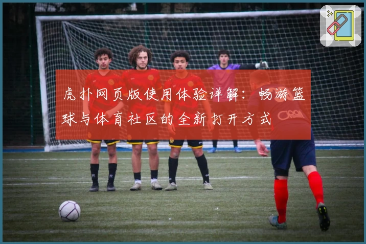 虎扑网页版使用体验详解：畅游篮球与体育社区的全新打开方式
