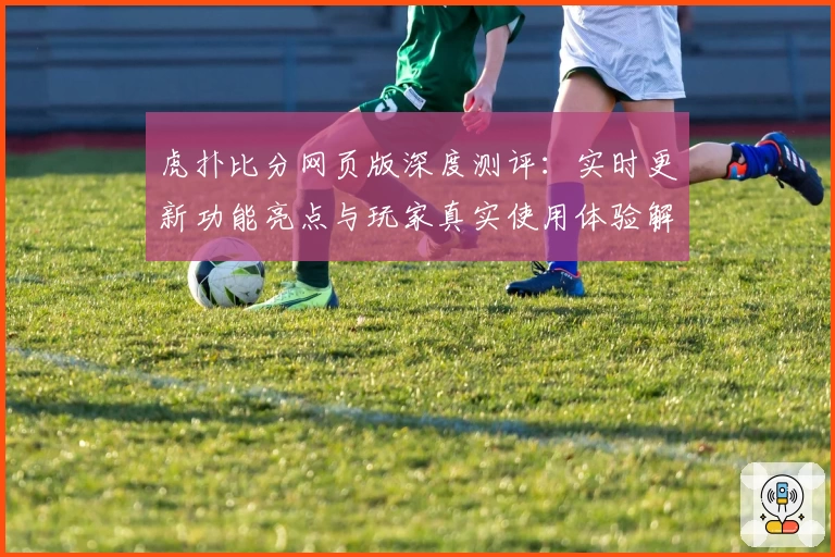 虎扑比分网页版深度测评：实时更新功能亮点与玩家真实使用体验解析