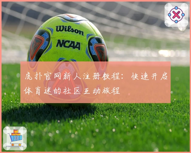 虎扑官网新人注册教程：快速开启体育迷的社区互动旅程