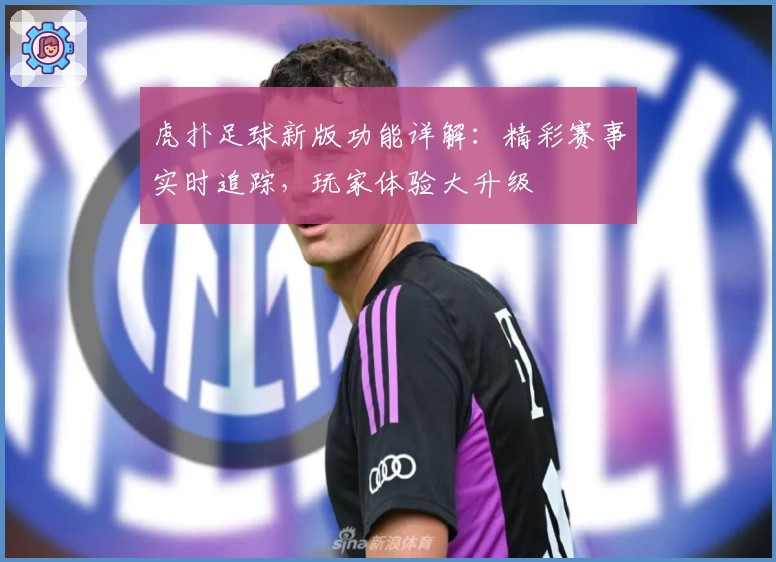 虎扑足球新版功能详解：精彩赛事实时追踪，玩家体验大升级