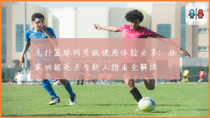 虎扑篮球网页版使用体验分享：独家功能亮点与新人指南全解读