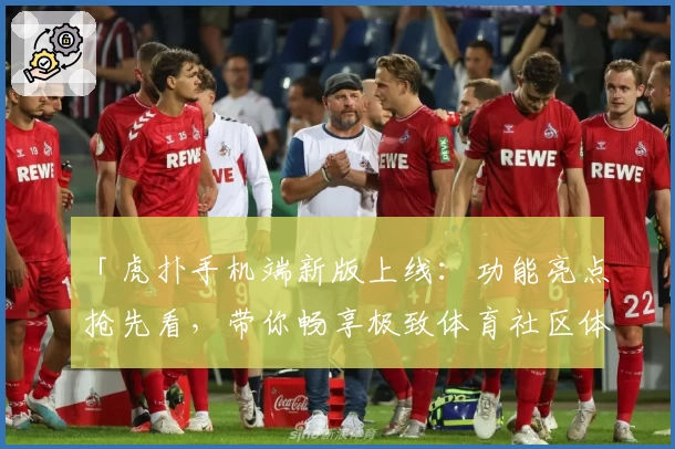 「虎扑手机端新版上线：功能亮点抢先看，带你畅享极致体育社区体验」