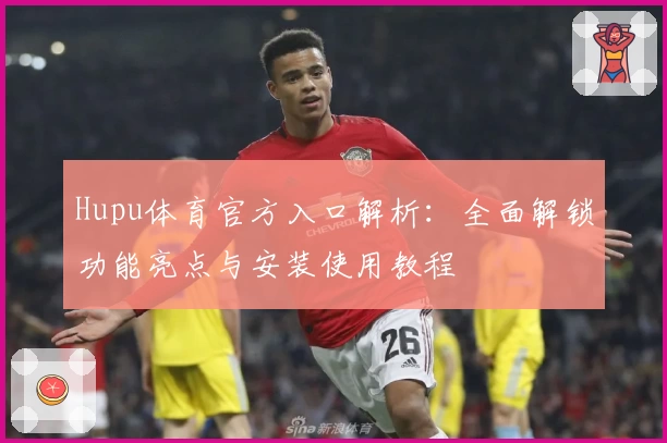 Hupu体育官方入口解析：全面解锁功能亮点与安装使用教程
