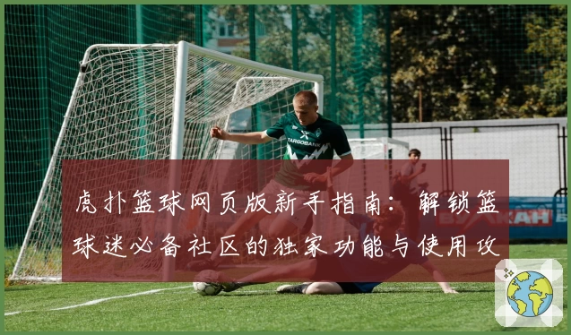 虎扑篮球网页版新手指南：解锁篮球迷必备社区的独家功能与使用攻略