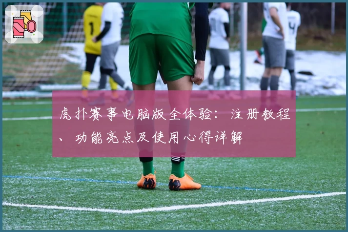 虎扑赛事电脑版全体验：注册教程、功能亮点及使用心得详解
