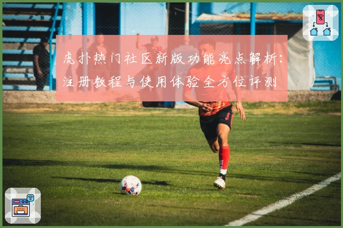 虎扑热门社区新版功能亮点解析:注册教程与使用体验全方位评测