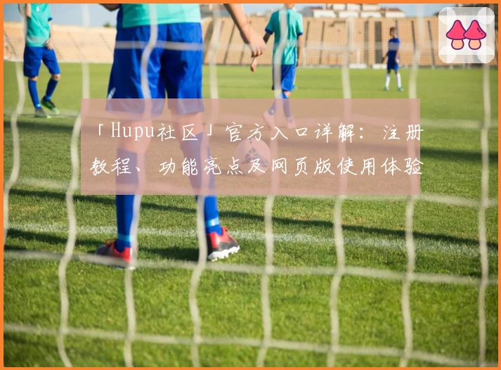 「Hupu社区」官方入口详解：注册教程、功能亮点及网页版使用体验全解析